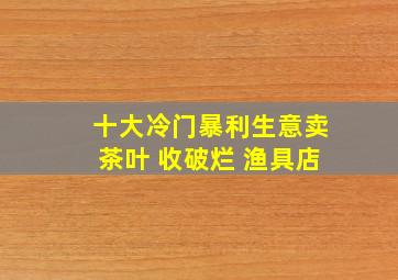 十大冷门暴利生意卖茶叶 收破烂 渔具店